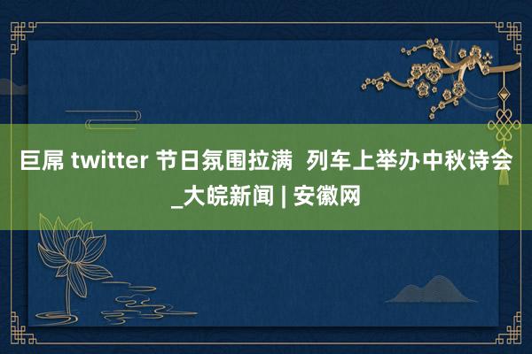 巨屌 twitter 节日氛围拉满  列车上举办中秋诗会_大皖新闻 | 安徽网