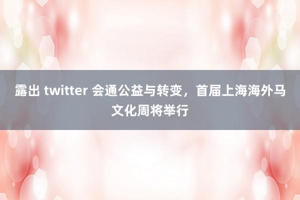 露出 twitter 会通公益与转变，首届上海海外马文化周将举行