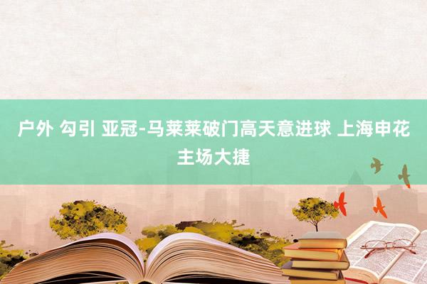 户外 勾引 亚冠-马莱莱破门高天意进球 上海申花主场大捷