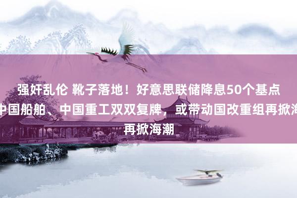 强奸乱伦 靴子落地！好意思联储降息50个基点，中国船舶、中国重工双双复牌，或带动国改重组再掀海潮