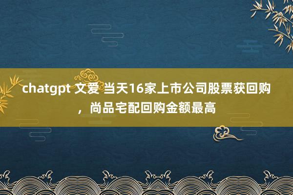 chatgpt 文爱 当天16家上市公司股票获回购，尚品宅配回购金额最高