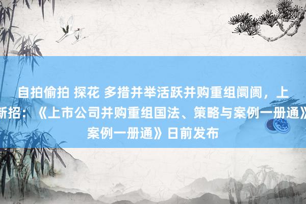 自拍偷拍 探花 多措并举活跃并购重组阛阓，上交所再添新招：《上市公司并购重组国法、策略与案例一册通》日前发布