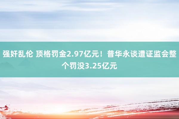 强奸乱伦 顶格罚金2.97亿元！普华永谈遭证监会整个罚没3.25亿元