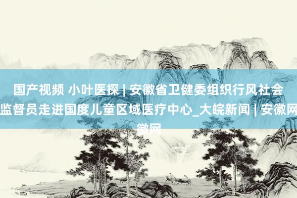 国产视频 小叶医探 | 安徽省卫健委组织行风社会监督员走进国度儿童区域医疗中心_大皖新闻 | 安徽网