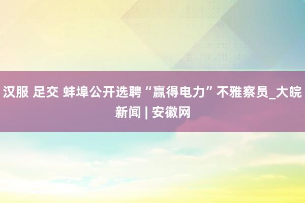 汉服 足交 蚌埠公开选聘“赢得电力”不雅察员_大皖新闻 | 安徽网