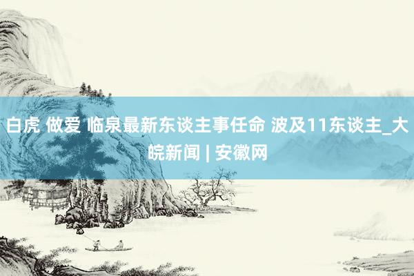 白虎 做爱 临泉最新东谈主事任命 波及11东谈主_大皖新闻 | 安徽网