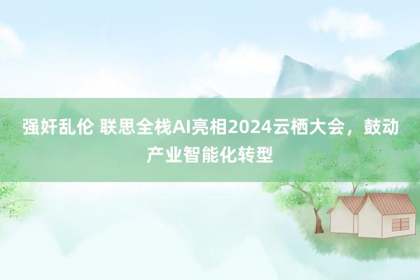 强奸乱伦 联思全栈AI亮相2024云栖大会，鼓动产业智能化转型