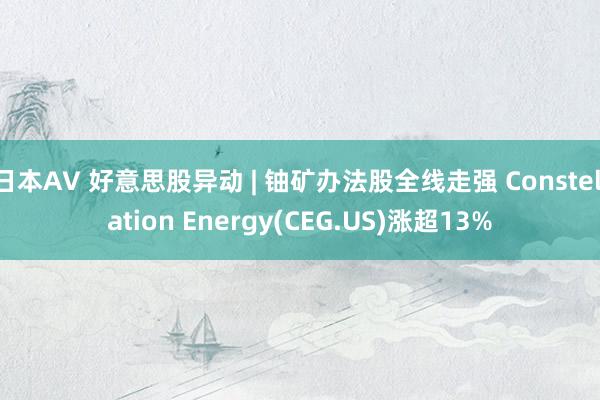 日本AV 好意思股异动 | 铀矿办法股全线走强 Constellation Energy(CEG.US)涨超13%