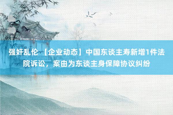 强奸乱伦 【企业动态】中国东谈主寿新增1件法院诉讼，案由为东谈主身保障协议纠纷