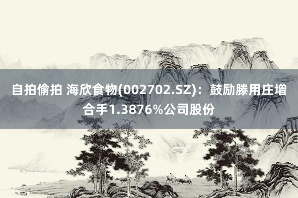 自拍偷拍 海欣食物(002702.SZ)：鼓励滕用庄增合手1.3876%公司股份