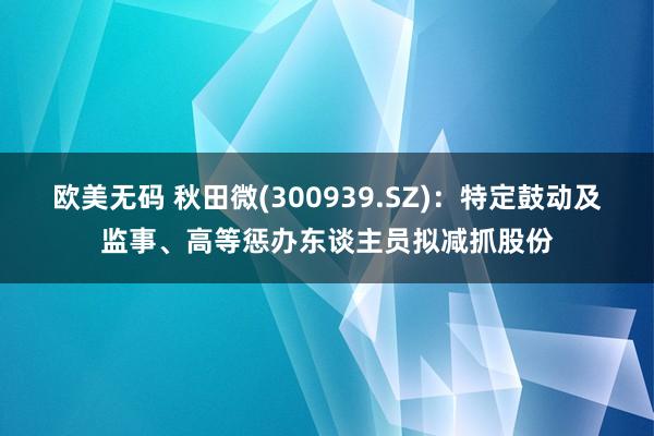 欧美无码 秋田微(300939.SZ)：特定鼓动及监事、高等惩办东谈主员拟减抓股份