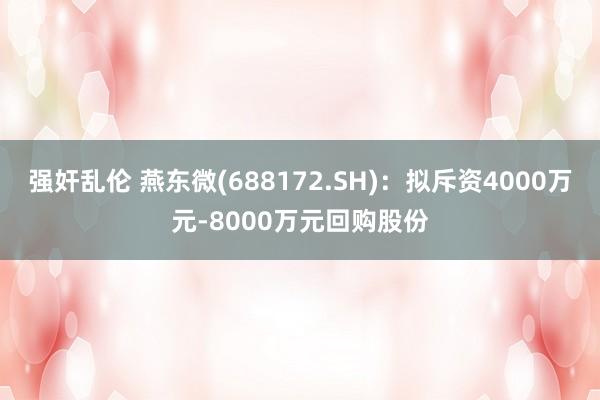 强奸乱伦 燕东微(688172.SH)：拟斥资4000万元-8000万元回购股份