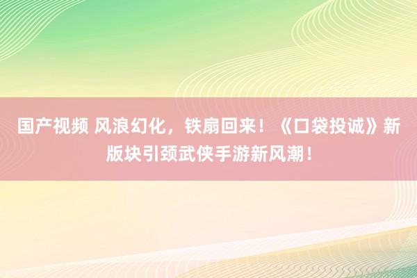 国产视频 风浪幻化，铁扇回来！《口袋投诚》新版块引颈武侠手游新风潮！