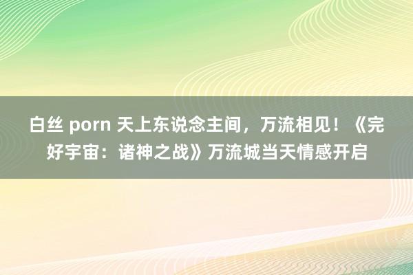 白丝 porn 天上东说念主间，万流相见！《完好宇宙：诸神之战》万流城当天情感开启