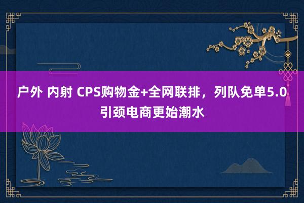 户外 内射 CPS购物金+全网联排，列队免单5.0引颈电商更始潮水