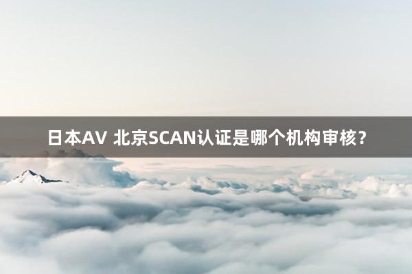 日本AV 北京SCAN认证是哪个机构审核？