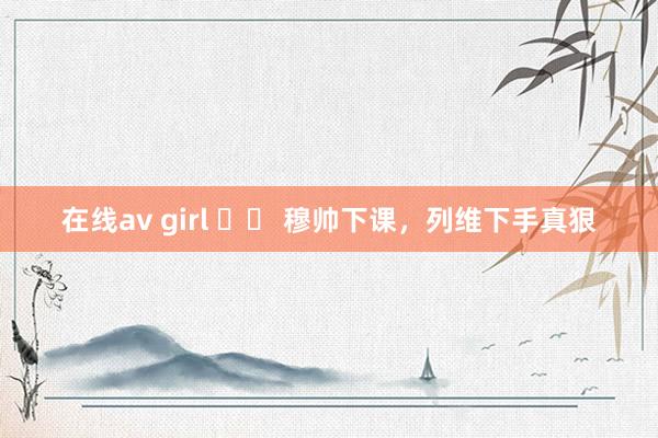 在线av girl 		 穆帅下课，列维下手真狠