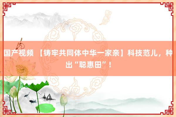 国产视频 【铸牢共同体中华一家亲】科技范儿，种出“聪惠田”！