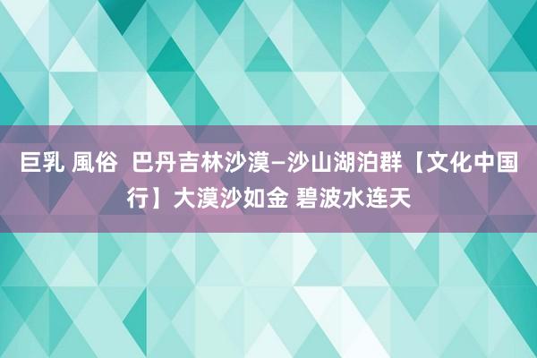 巨乳 風俗  巴丹吉林沙漠—沙山湖泊群【文化中国行】大漠沙如金 碧波水连天