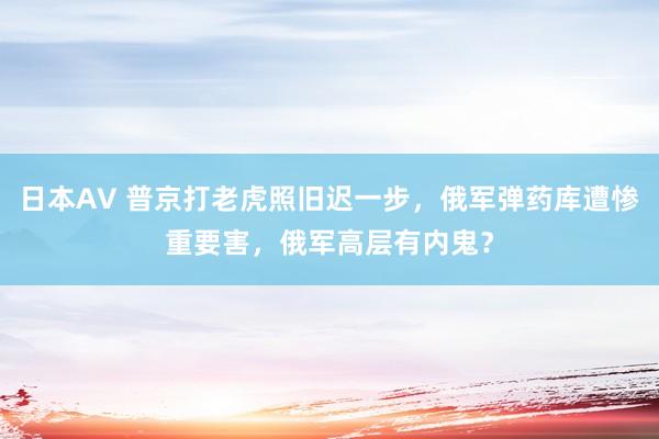 日本AV 普京打老虎照旧迟一步，俄军弹药库遭惨重要害，俄军高层有内鬼？