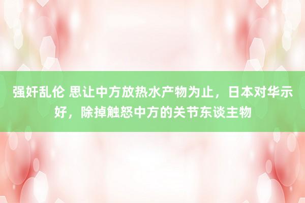 强奸乱伦 思让中方放热水产物为止，日本对华示好，除掉触怒中方的关节东谈主物