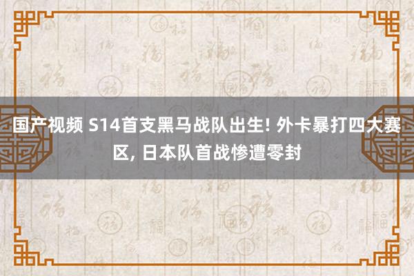 国产视频 S14首支黑马战队出生! 外卡暴打四大赛区， 日本队首战惨遭零封