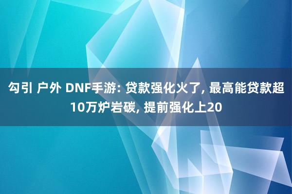 勾引 户外 DNF手游: 贷款强化火了， 最高能贷款超10万炉岩碳， 提前强化上20