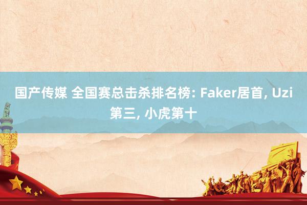 国产传媒 全国赛总击杀排名榜: Faker居首， Uzi第三， 小虎第十