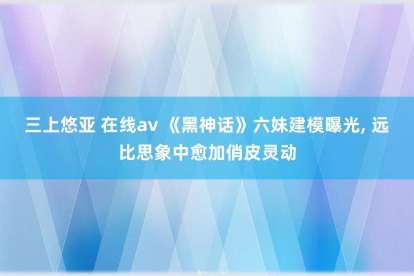 三上悠亚 在线av 《黑神话》六妹建模曝光， 远比思象中愈加俏皮灵动