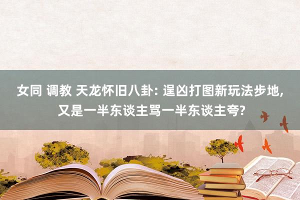 女同 调教 天龙怀旧八卦: 逞凶打图新玩法步地， 又是一半东谈主骂一半东谈主夸?