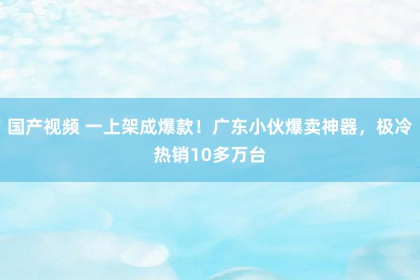 国产视频 一上架成爆款！广东小伙爆卖神器，极冷热销10多万台