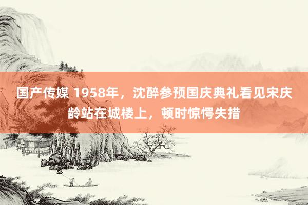 国产传媒 1958年，沈醉参预国庆典礼看见宋庆龄站在城楼上，顿时惊愕失措