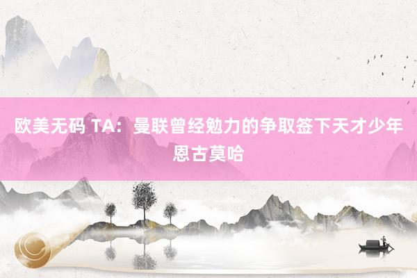 欧美无码 TA：曼联曾经勉力的争取签下天才少年恩古莫哈