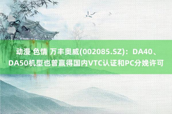 动漫 色情 万丰奥威(002085.SZ)：DA40、DA50机型也曾赢得国内VTC认证和PC分娩许可