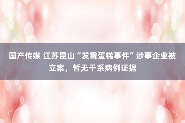 国产传媒 江苏昆山“发霉蛋糕事件”涉事企业被立案，暂无干系病例证据