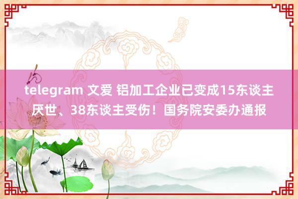 telegram 文爱 铝加工企业已变成15东谈主厌世、38东谈主受伤！国务院安委办通报