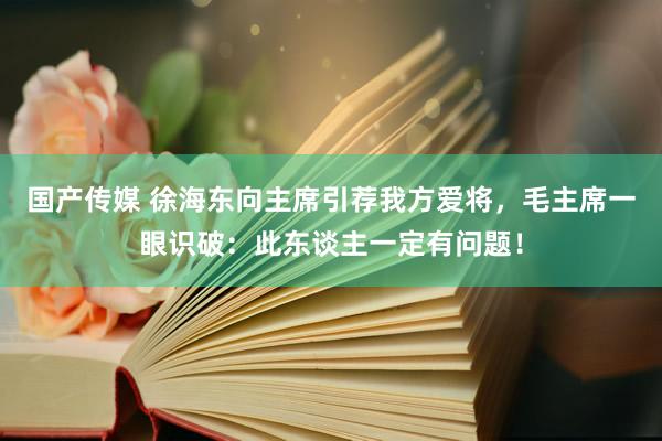 国产传媒 徐海东向主席引荐我方爱将，毛主席一眼识破：此东谈主一定有问题！