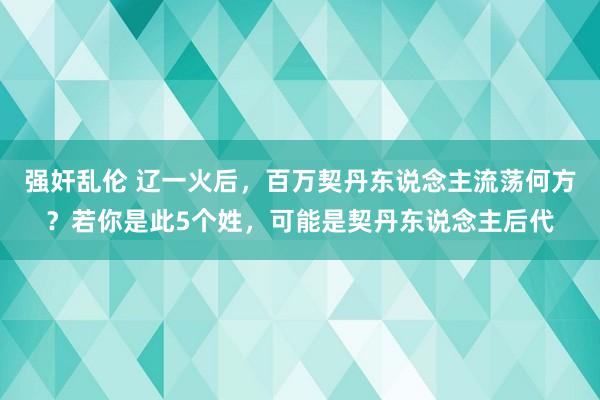 强奸乱伦 辽一火后，百万契丹东说念主流荡何方？若你是此5个姓，可能是契丹东说念主后代