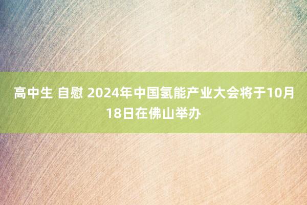 高中生 自慰 2024年中国氢能产业大会将于10月18日在佛山举办