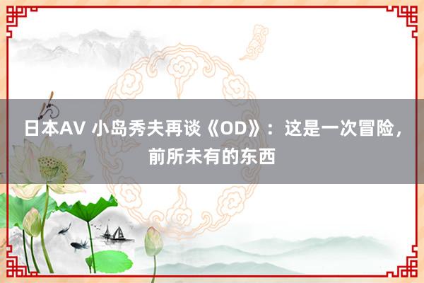 日本AV 小岛秀夫再谈《OD》：这是一次冒险，前所未有的东西