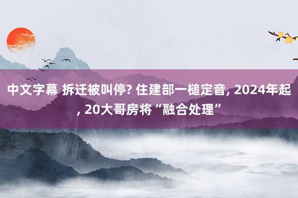 中文字幕 拆迁被叫停? 住建部一槌定音， 2024年起， 20大哥房将“融合处理”