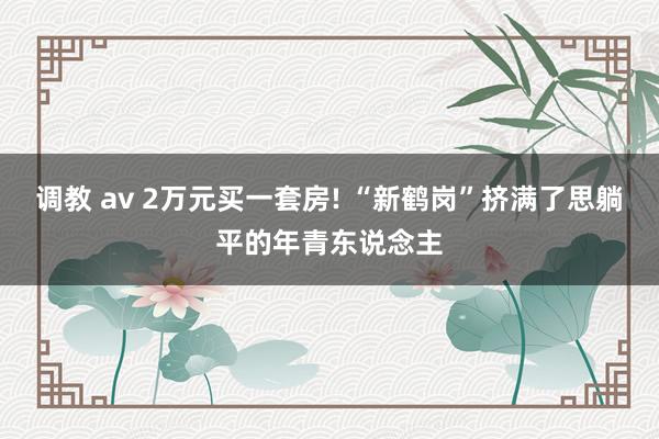 调教 av 2万元买一套房! “新鹤岗”挤满了思躺平的年青东说念主