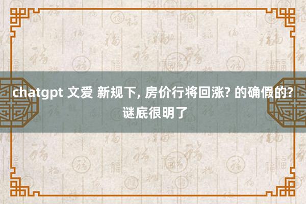 chatgpt 文爱 新规下， 房价行将回涨? 的确假的? 谜底很明了