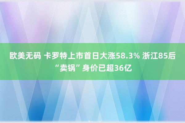 欧美无码 卡罗特上市首日大涨58.3% 浙江85后“卖锅”身价已超36亿