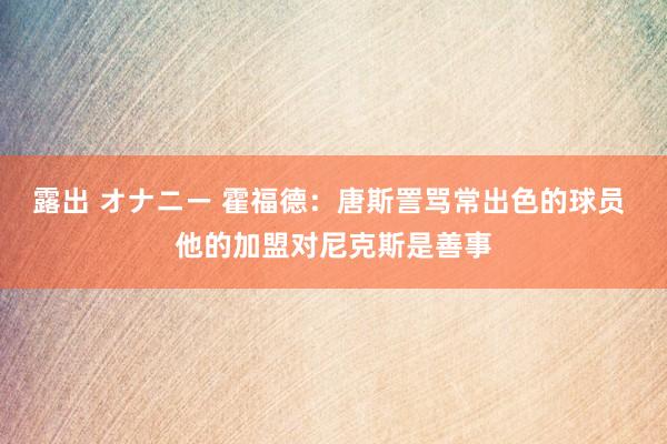 露出 オナニー 霍福德：唐斯詈骂常出色的球员 他的加盟对尼克斯是善事