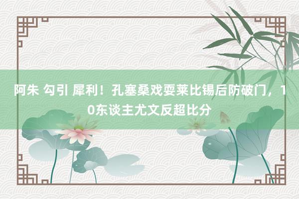 阿朱 勾引 犀利！孔塞桑戏耍莱比锡后防破门，10东谈主尤文反超比分