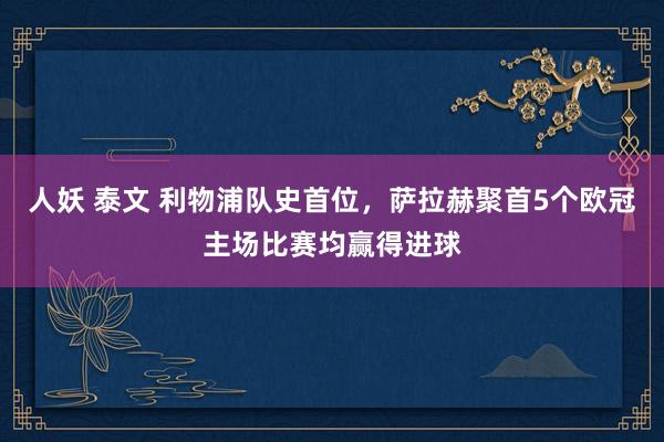 人妖 泰文 利物浦队史首位，萨拉赫聚首5个欧冠主场比赛均赢得进球