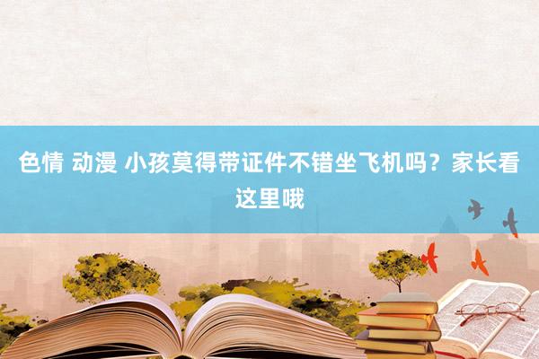 色情 动漫 小孩莫得带证件不错坐飞机吗？家长看这里哦