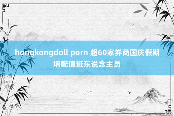 hongkongdoll porn 超60家券商国庆假期增配值班东说念主员