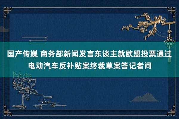 国产传媒 商务部新闻发言东谈主就欧盟投票通过电动汽车反补贴案终裁草案答记者问